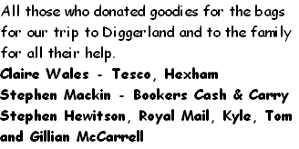 All those who donated goodies for the bags for our trip to Diggerland and to the family for all their help.
Claire Wales - Tesco, Hexham
Stephen Mackin - Bookers Cash & Carry
Stephen Hewitson, Royal Mail, Kyle, Tom and Gillian McCarrell
